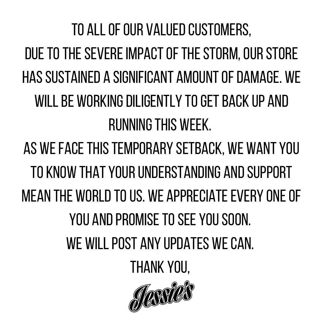 To all of our valued customers,
Due to the severe impact of the storm, our store has sustained a significant amount of damage. We will be working diligently to get back up and running this week. 
As we face this temporary setback, we want you to know