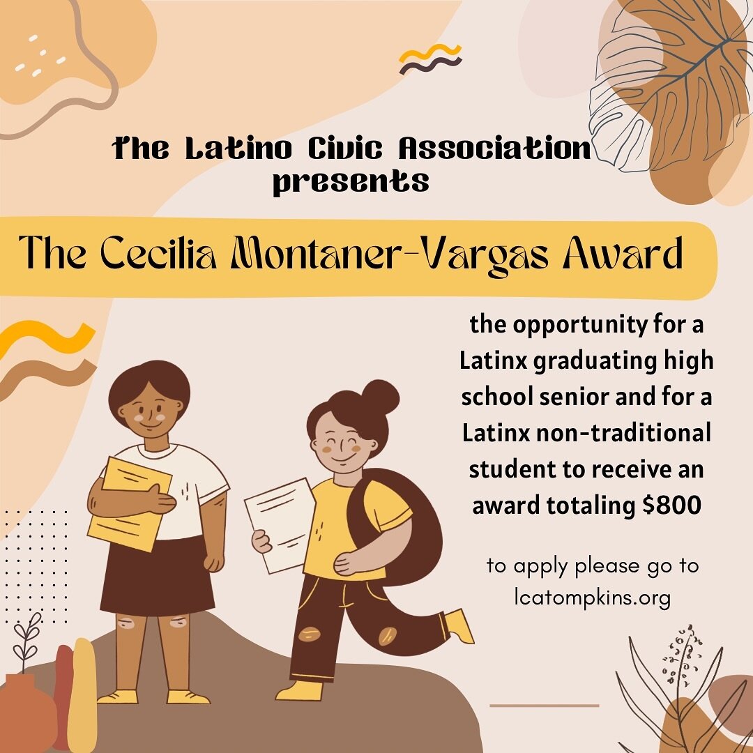 The Latino Civic Association of Tompkins County announces the opportunity for a Latinx graduating high school senior and for a Latinx non-traditional student to receive an award totaling $800. The Cecilia Montaner-Vargas Award is to be used for any f