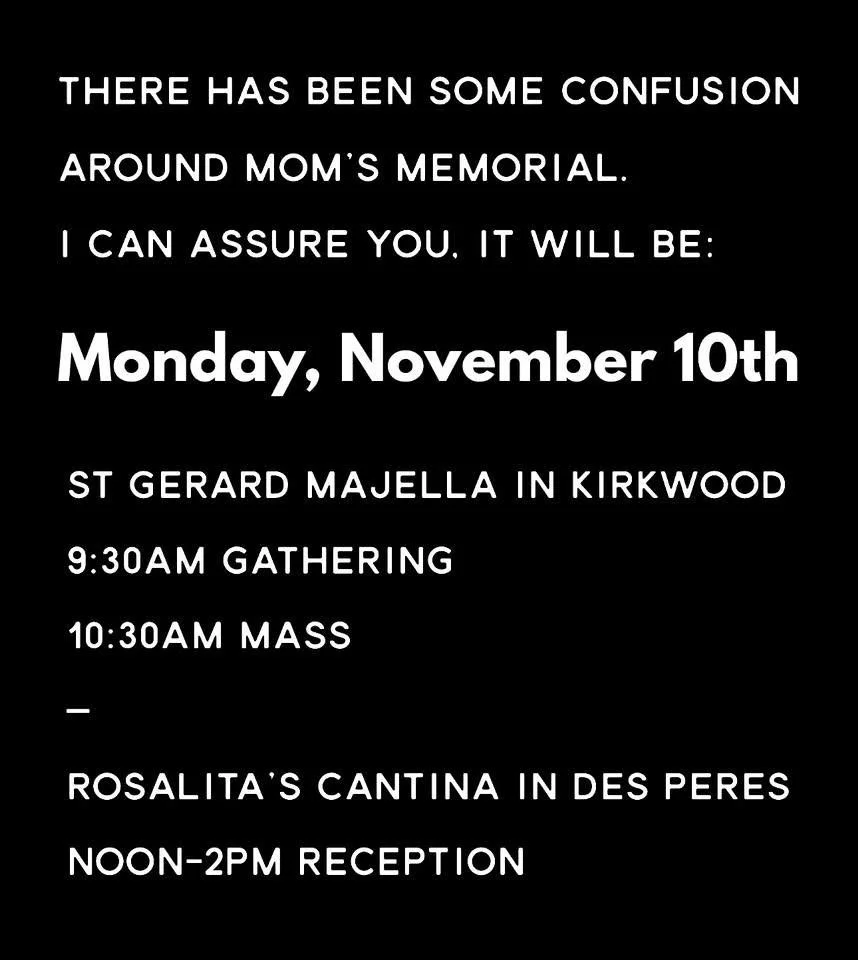 There has been some confusion around my Mom&rsquo;s memorial. I can assure you, it will be:

Monday, November 10th
-
ST GERARD MAJELLA IN KIRKWOOD
9:30am Gathering
10:30am Mass
-
ROSALITA'S CANTINA IN DES PERES
Noon-2pm Reception 

&mdash;&mdash;&mda