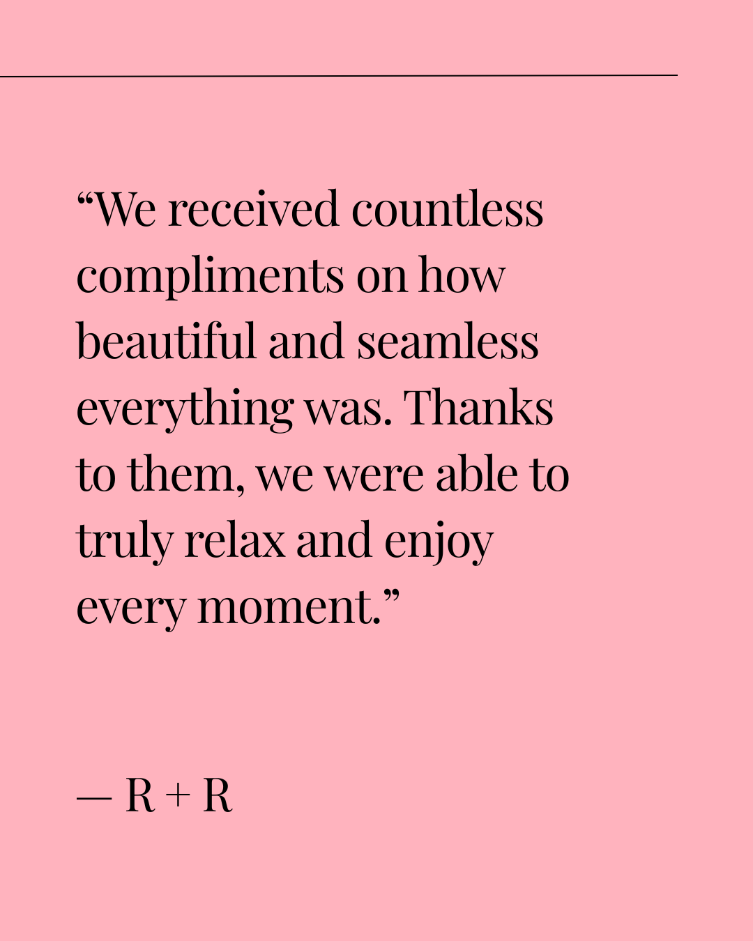 A pink background with a quote in black text that reads: "We received countless compliments on how beautiful and seamless everything was. Thanks to them, we were able to truly relax and enjoy every moment." — R + R.