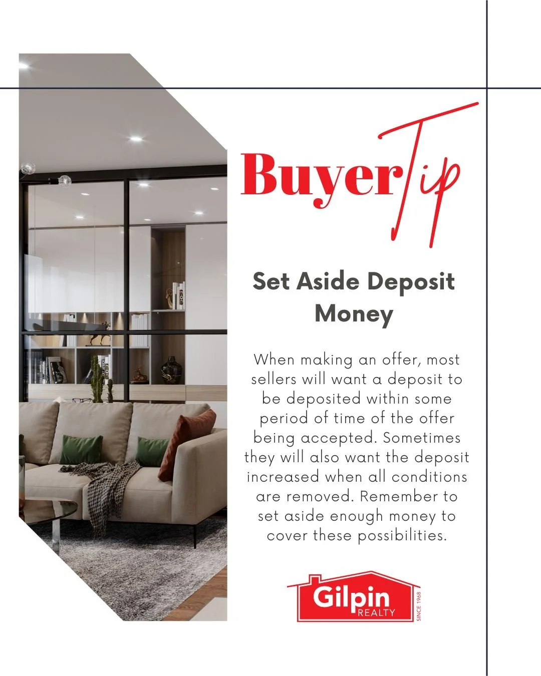Buyer Tip - February

Set Aside Deposit Money 
When making an offer, most sellers will want a deposit to be deposited within some period of time of the offer being accepted. Sometimes they will also want the deposit increased when all conditions are 