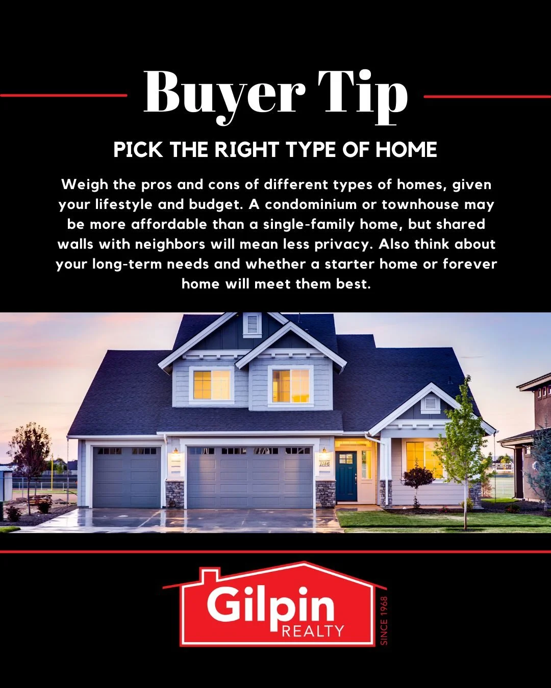 Buyer Tip - April

PICK THE RIGHT TYPE OF HOME 
Weigh the pros and cons of different types of homes, given your lifestyle and budget. A condominium or townhouse may be more affordable than a single-family home, but shared walls with neighbors will me