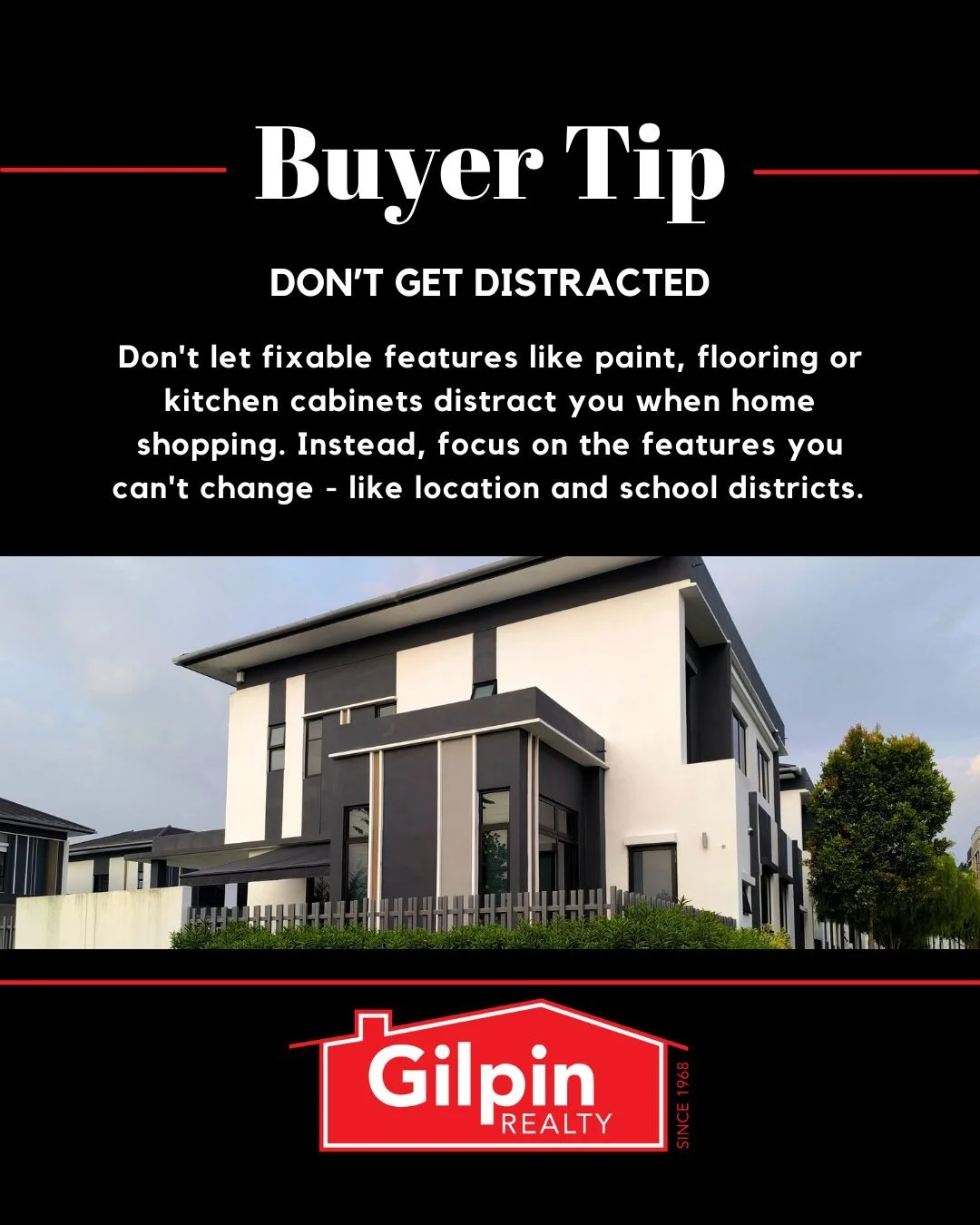 Buyer Tip - May

DON&rsquo;T GET DISTRACTED 
Don't let fixable features like paint, flooring or kitchen cabinets distract you when home shopping. Instead, focus on the features you can't change - like location and school districts. 

#GilpinRealty #S