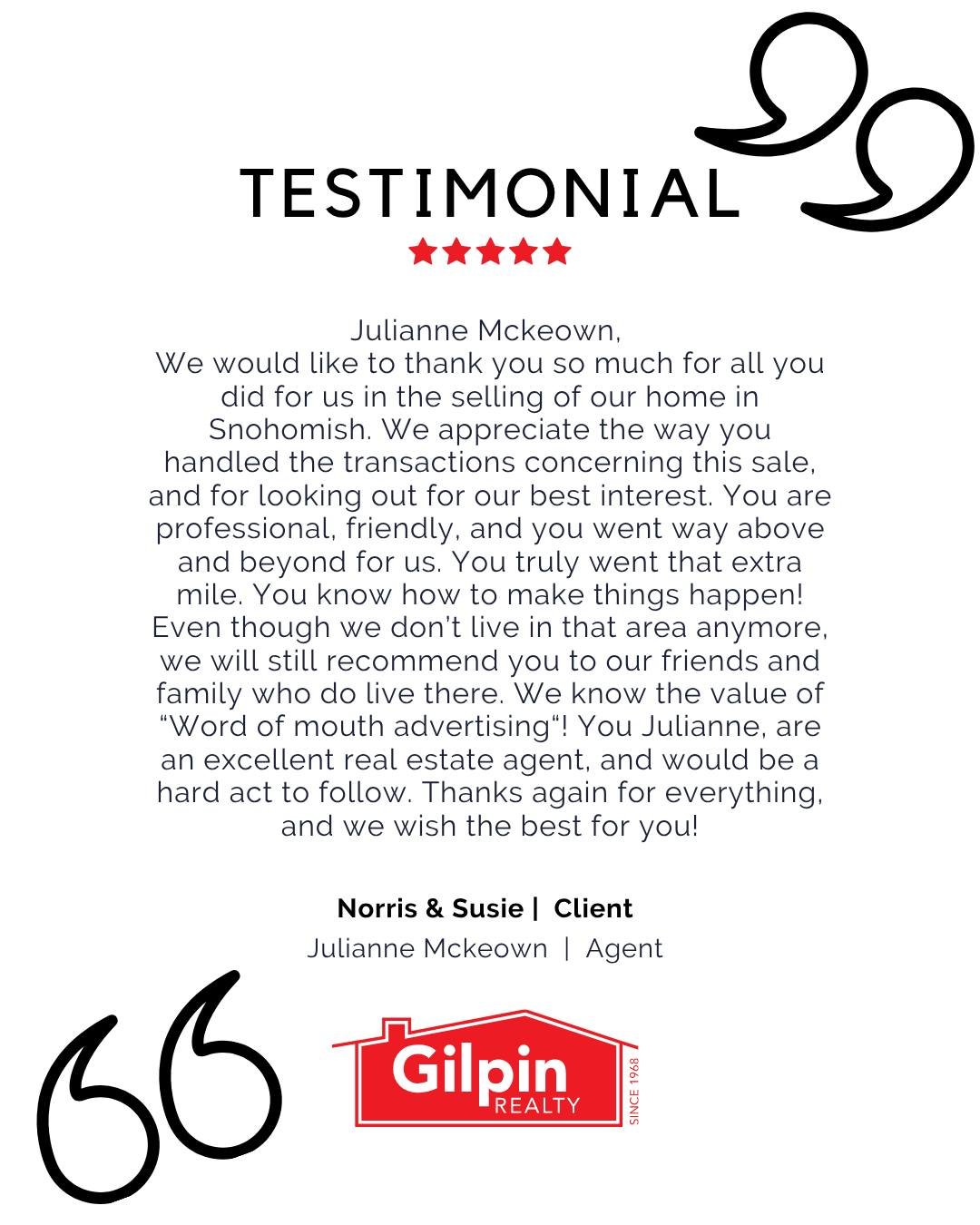 "Julianne Mckeown, 
We would like to thank you so much for all you did for us in the selling of our home in Snohomish. We appreciate the way you handled the transactions concerning this sale, and for looking out for our best interest. You are pr