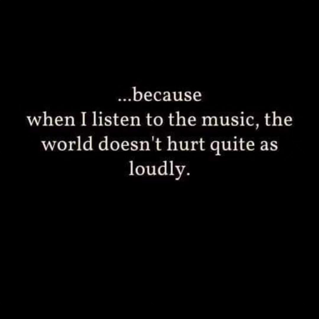 .... Because when I listen to music, the world doesn't hurt quite as loudly.