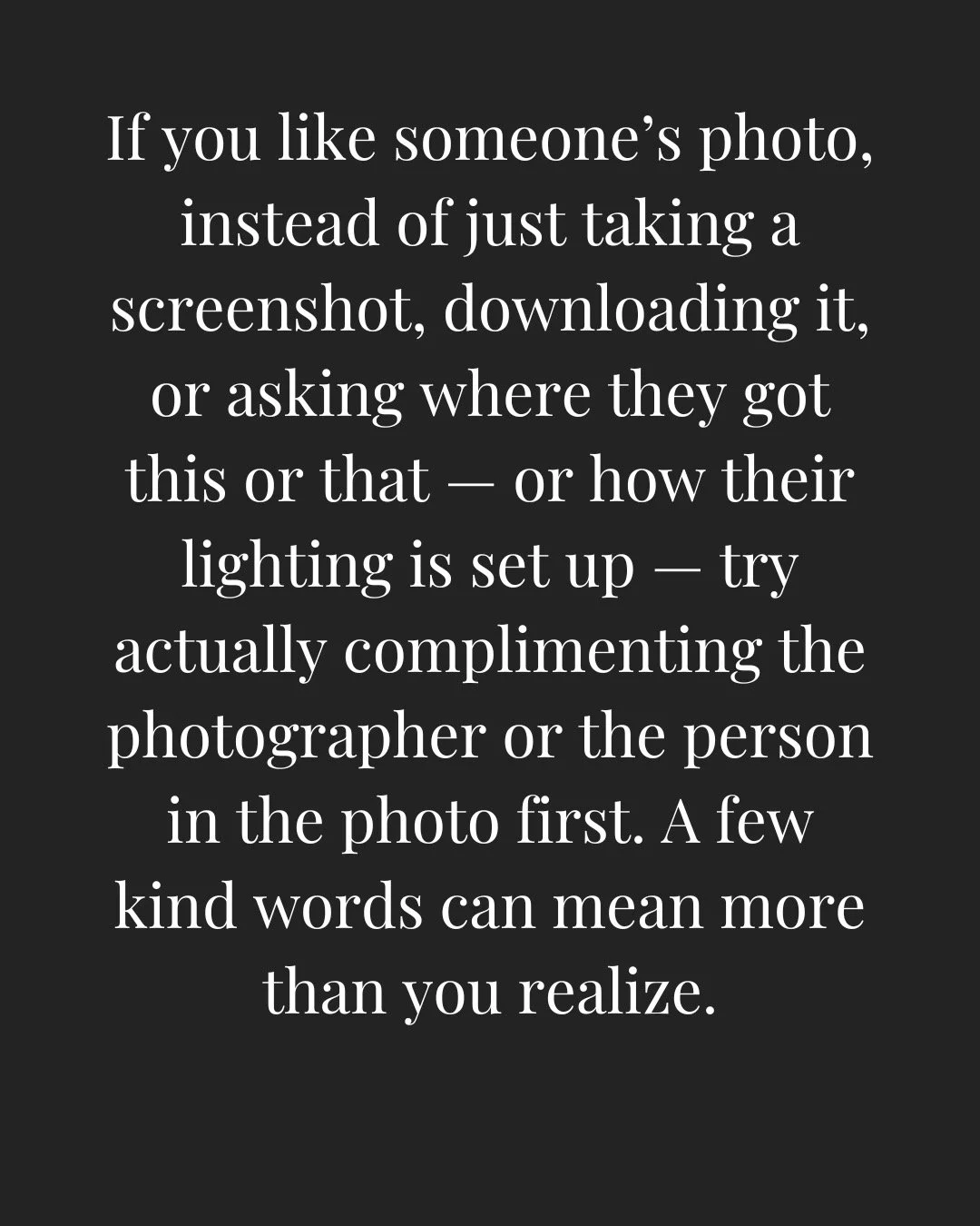 If you like someone&rsquo;s photo, instead of just taking a screenshot, downloading it, or asking where they got this or that &mdash; or how their lighting is set up &mdash; try actually complimenting the photographer or the person in the photo first