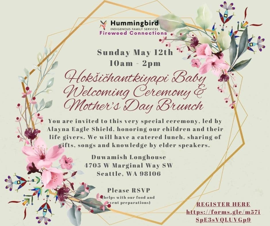 Hummingbird Indigenous Family Services: Hok&scaron;ičhantkiyapi Baby Welcoming Ceremony &amp; Mother&rsquo;s Day Brunch.

DATE: Sunday May 12th
TIME: 10am - 2pm
LOCATION: Duwamish Longhouse- 4705 W Marginal Way SW, Seattle, WA 98106

You&rsquo;re inv