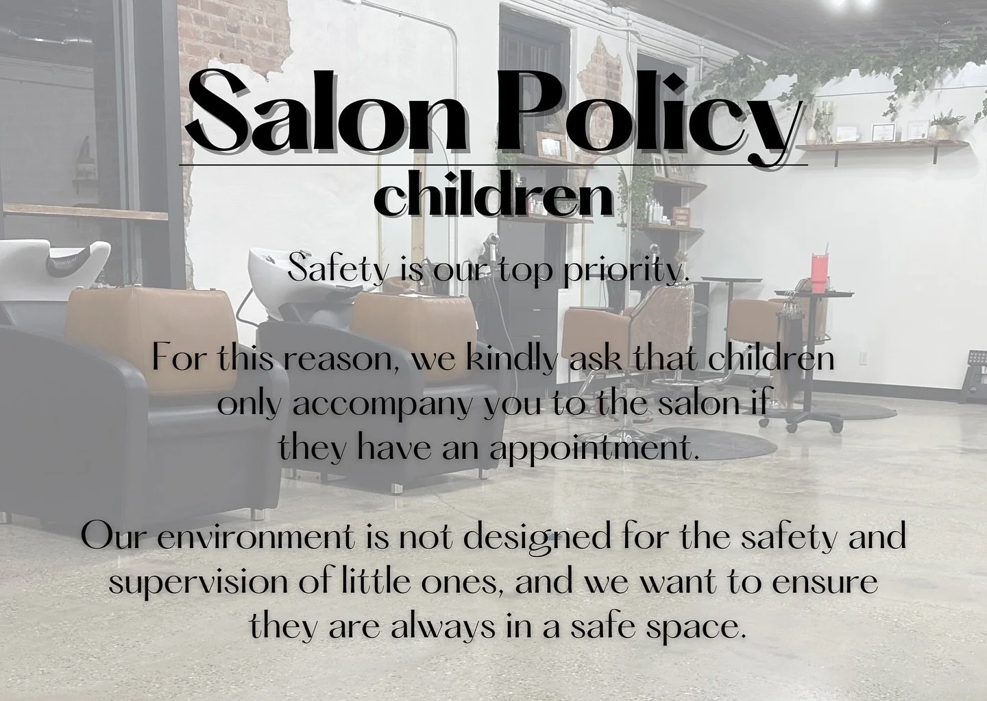 Just a refresh on a few of our salon policies:

The safety of children is our highest priority. To ensure their well-being, we kindly ask that children only accompany you to the salon if they have a scheduled appointment. Our environment contains too