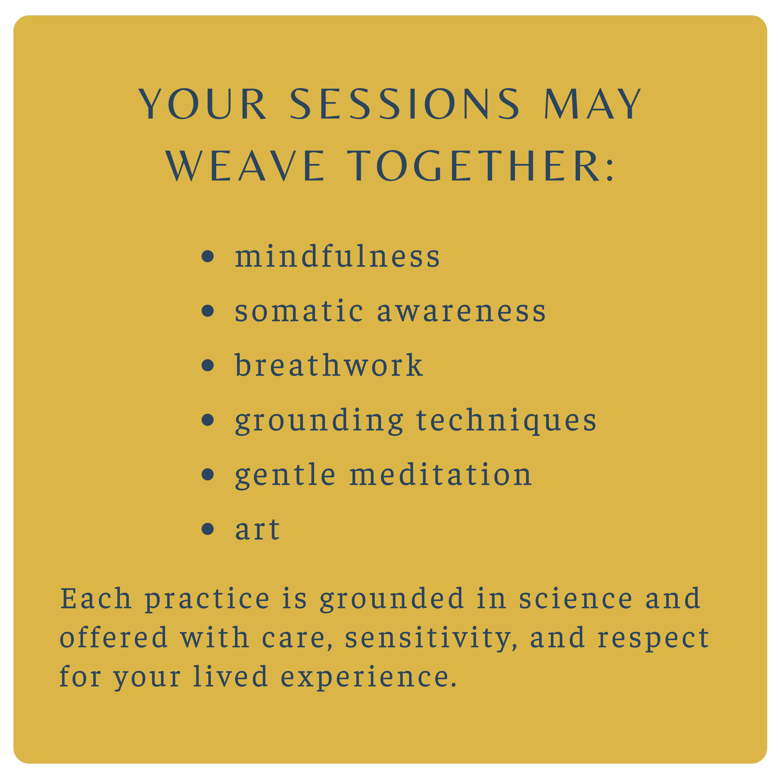 A yellow background with dark blue text that reads, "Your sessions may weave together: mindfulness, somatic awareness, breathwork, grounding techniques, gentle meditation, art. Each practice is grounded in science and offered with care, sensitivity, and respect for your lived experience."