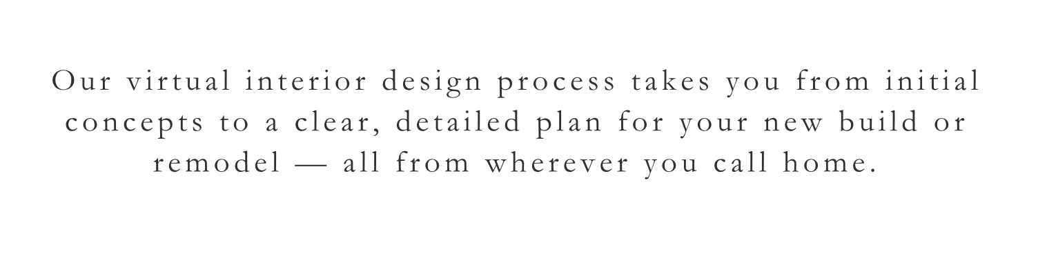 Text on a white background that reads: "Our virtual interior design process takes you from initial concepts to a clear, detailed plan for your new build or remodel — all from wherever you call home."