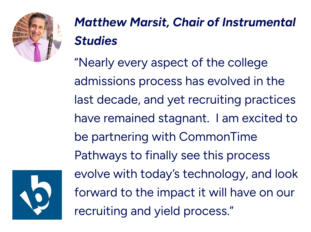 “Nearly every aspect of the college admissions process has evolved in the last decade, and yet recruiting practices have remained stagnant.  I am excited to be partnering with CommonTime Pathways to finally see this process evolve with today’s techno