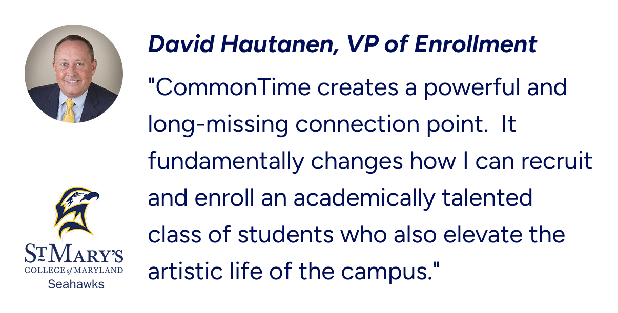 VP of Enrollment from St. Mary's College of Maryland's testimonial on CommonTime Pathways. ""CommonTime creates a powerful and long-missing connection point.  It fundamentally changes how I can recruit and enroll an academically talented class