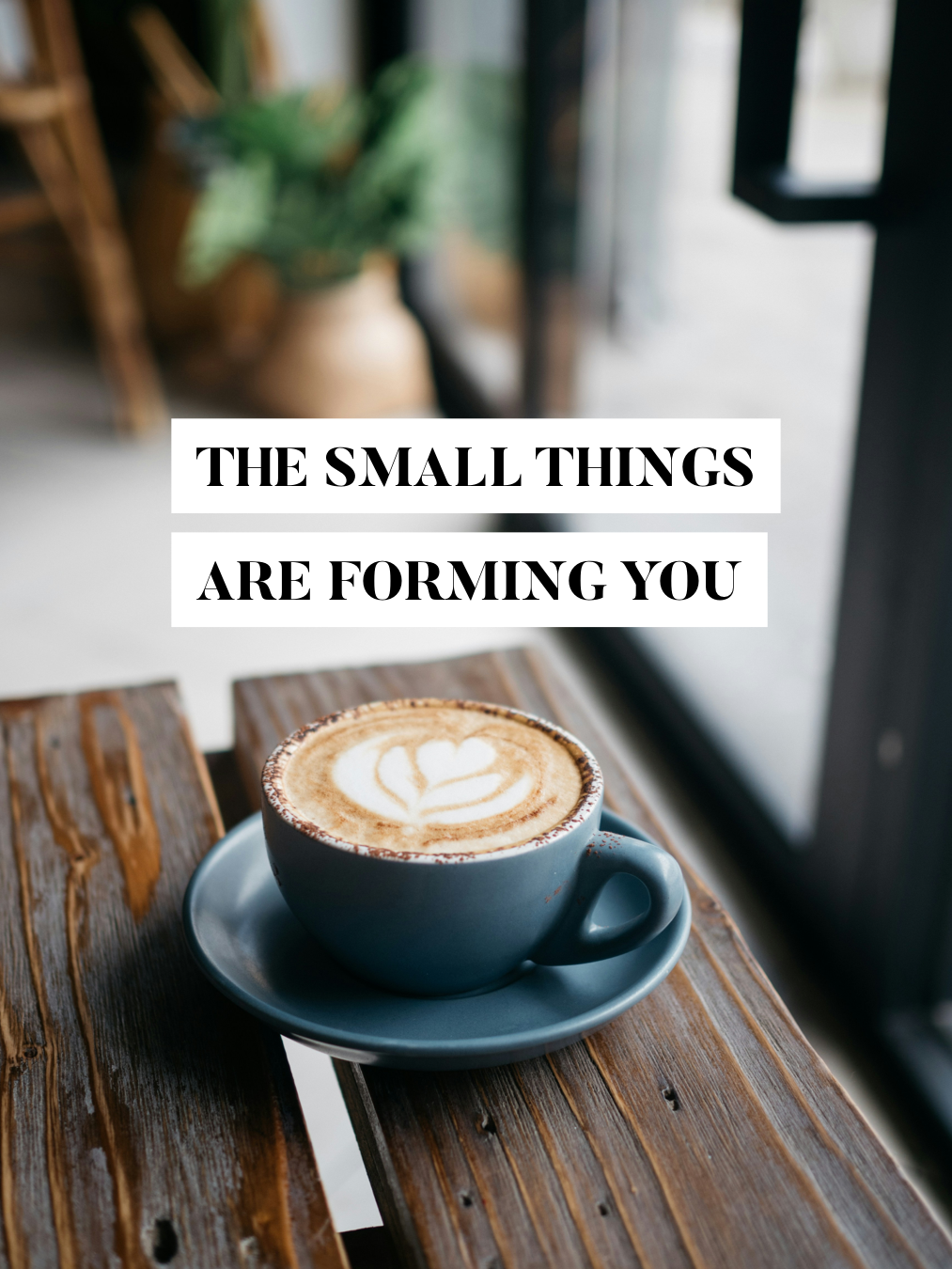The Small Things Are Forming You
