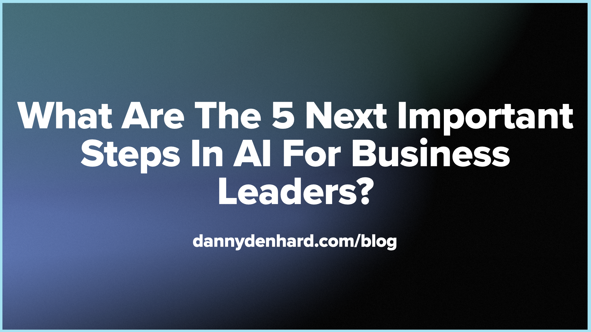 What Are The 5 Next Important Steps In AI For Business Leaders?