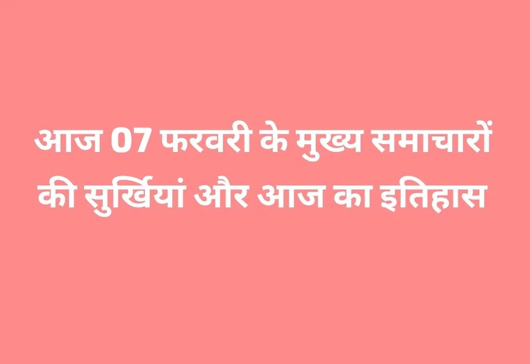 आज 07 फरवरी के मुख्य समाचारों की सुर्खियां और आज का इतिहास
