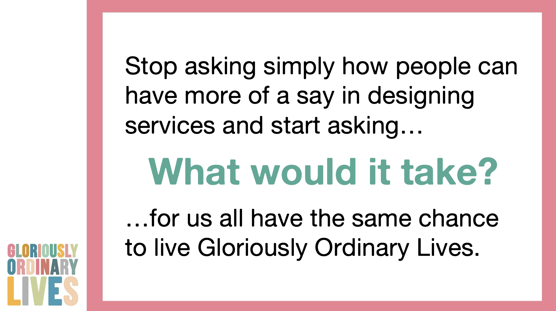 A Gloriously Ordinary Lives branded graphic with the text: "Stop asking simply how people can have more of a say in designing services and start asking… What would it take? …for us all have the same chance to live Gloriously Ordinary Lives."