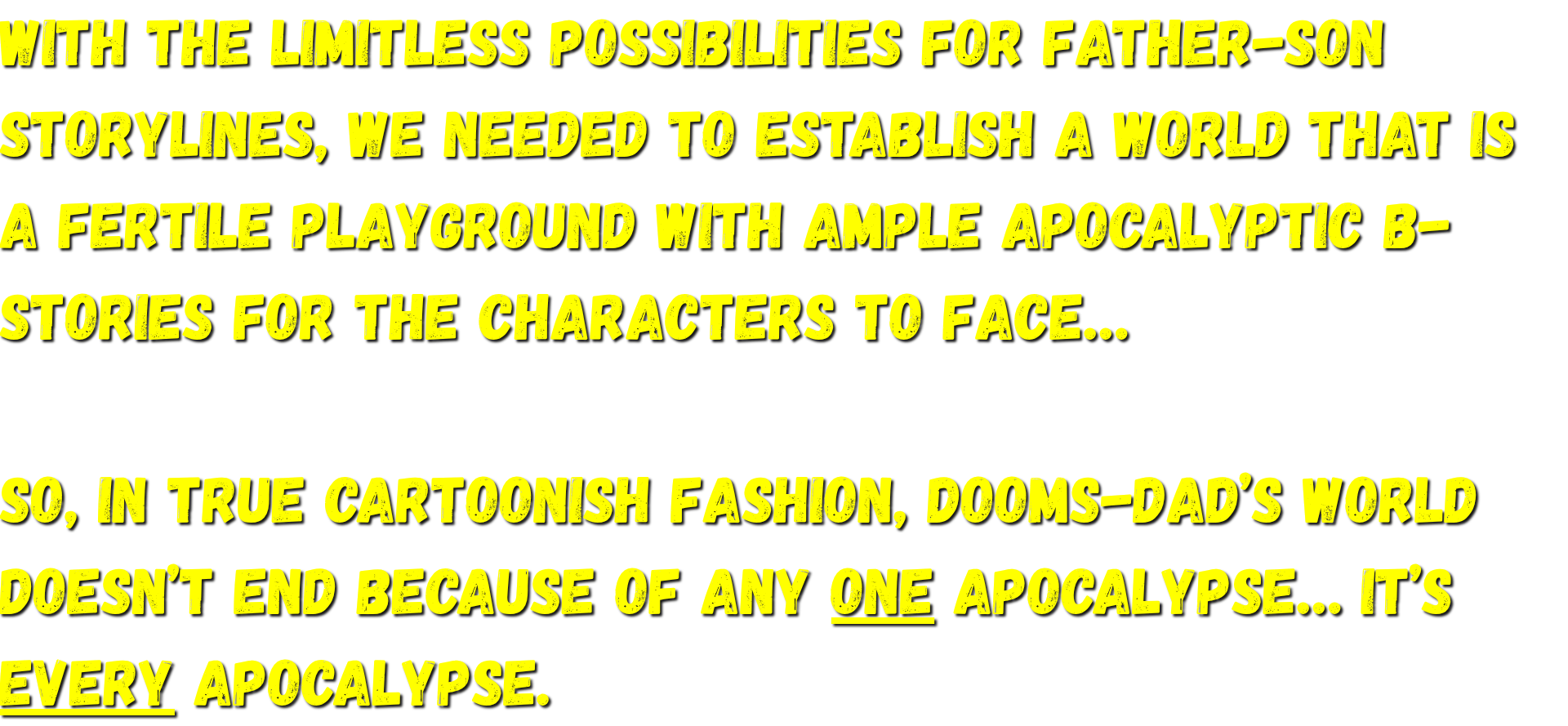 we needed to establish a world that is a fertile playground with ample apocalyptic B-stories for the characters to face…   So, in true cartoonish fashion, Dooms-Dad’s world doesn’t end because of any ONE apocalypse… It’s EVERY apocalypse.
