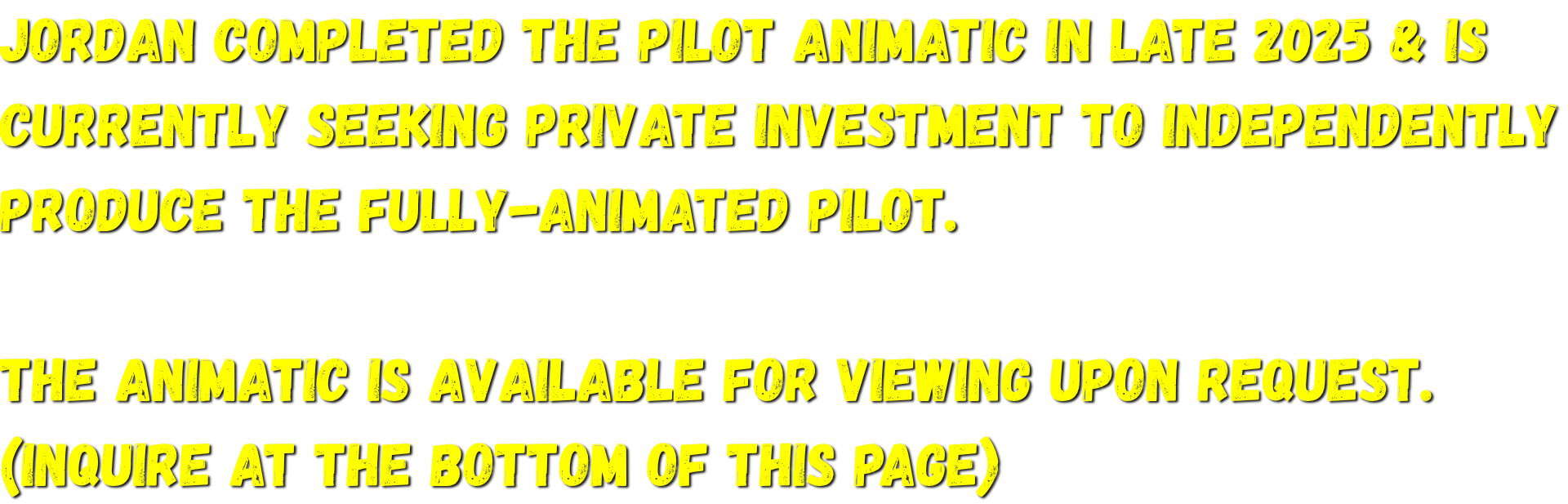 Jordan completed the pilot animatic in late 2025 & is currently seeking private investment to independently produce the fully-animated pilot.   The animatic is available for viewing upon request.  (Inquire at the bottom of this page)