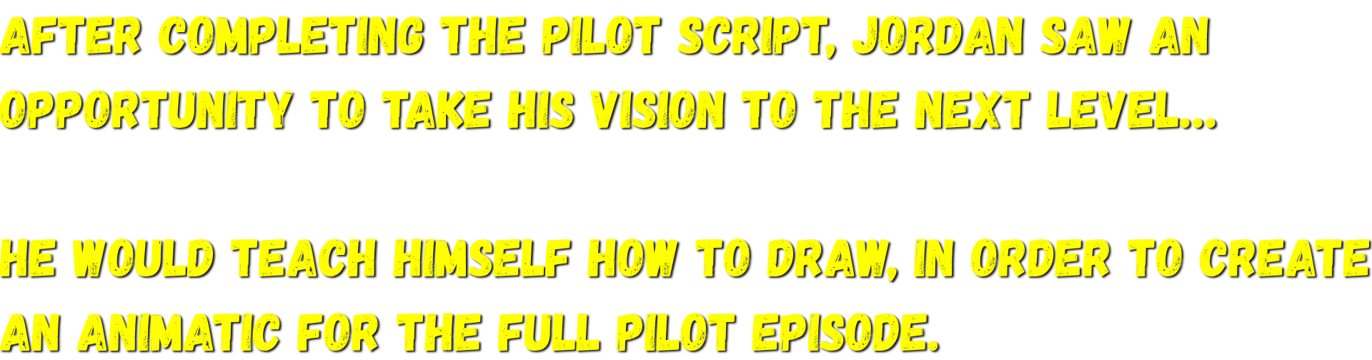 After completing the pilot script, Jordan saw an opportunity to take his vision to the next level…   He would teach himself how to draw, in order to create an animatic for the full pilot episode.