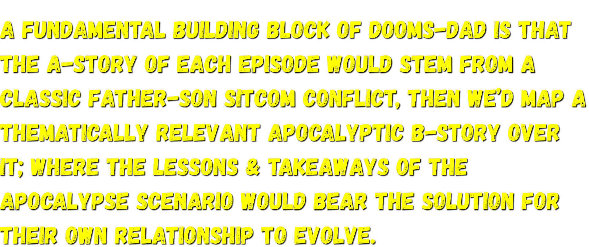 the A-story of each episode stems from a classic father-son sitcom conflict, then a thematically relevant apocalyptic B-story is mapped over it; where the lessons & takeaways of the Apocalypse scenario would bear the solution