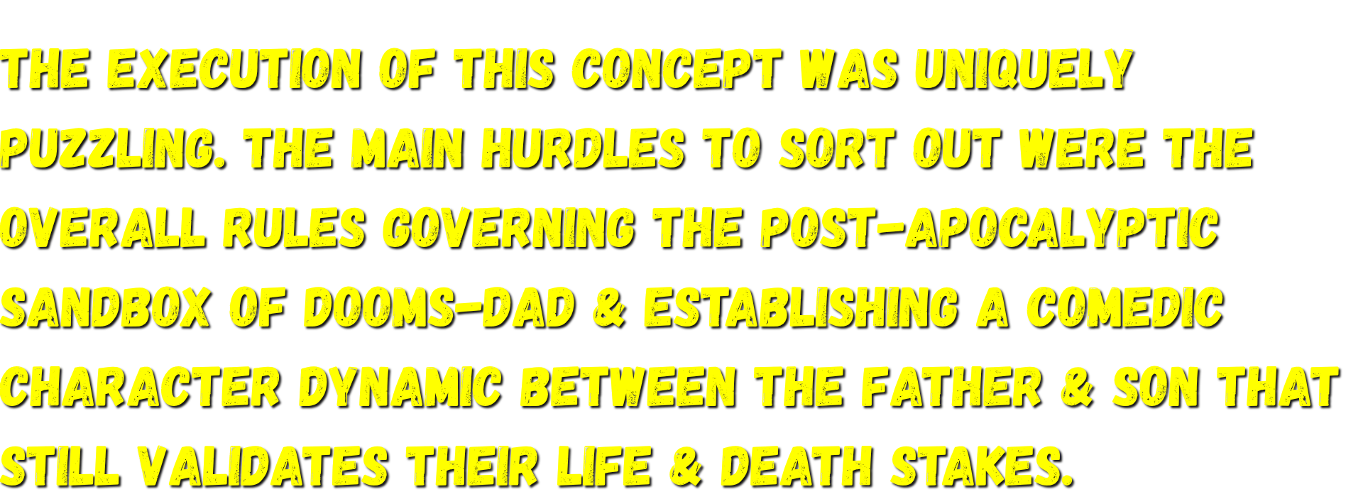 The main hurdles to sort out were the overall rules governing the post-apocalyptic sandbox of Dooms-Dad & establishing a comedic character dynamic between the father & son that still validates their life & death stakes.