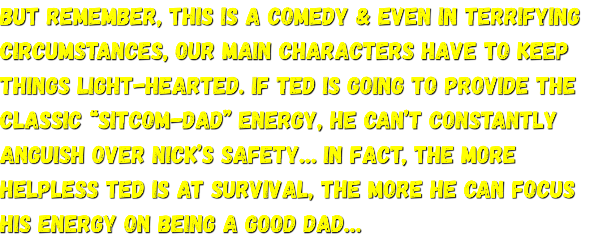But remember, this is a comedy & even in terrifying circumstances, our main characters have to keep things light-hearted. If Ted is going to provide the classic “Sitcom-dad” energy, he can’t constantly anguish over Nick’s safety…
