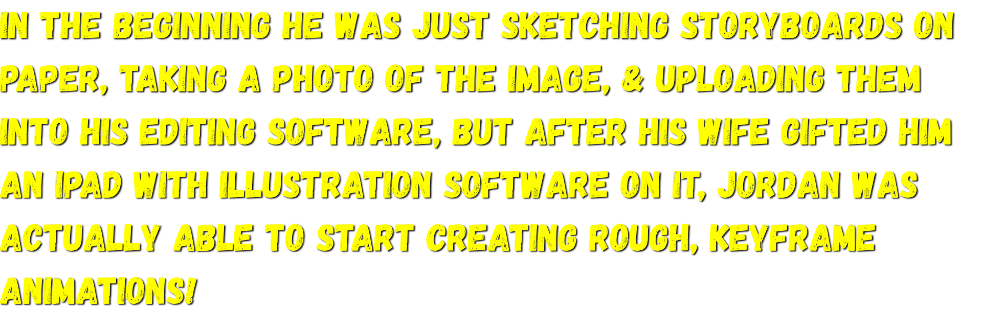 In the beginning he was just sketching storyboards on paper, taking a photo of the image, & uploading them into his editing software, but then Jordans wife gave him an iPad with Illustration software on it.