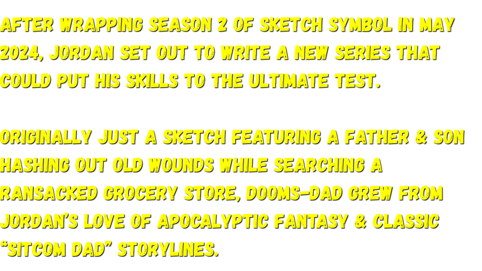 Originally just a sketch featuring a father & son hashing out old wounds while searching a ransacked grocery store, Dooms-Dad grew from Jordan’s love of apocalyptic fantasy & classic “Sitcom Dad” storylines.