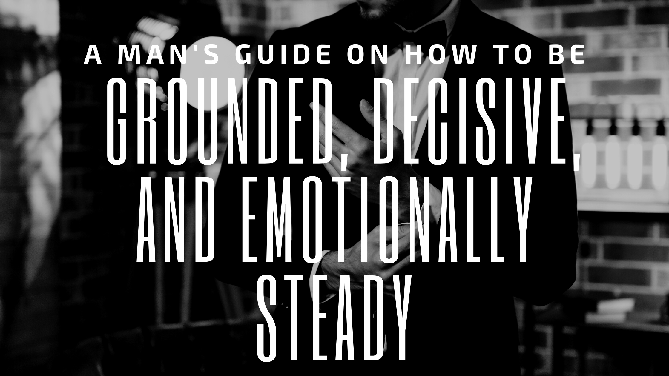A Man’s Guide On How To Be Grounded, Decisive, and Emotionally Steady
