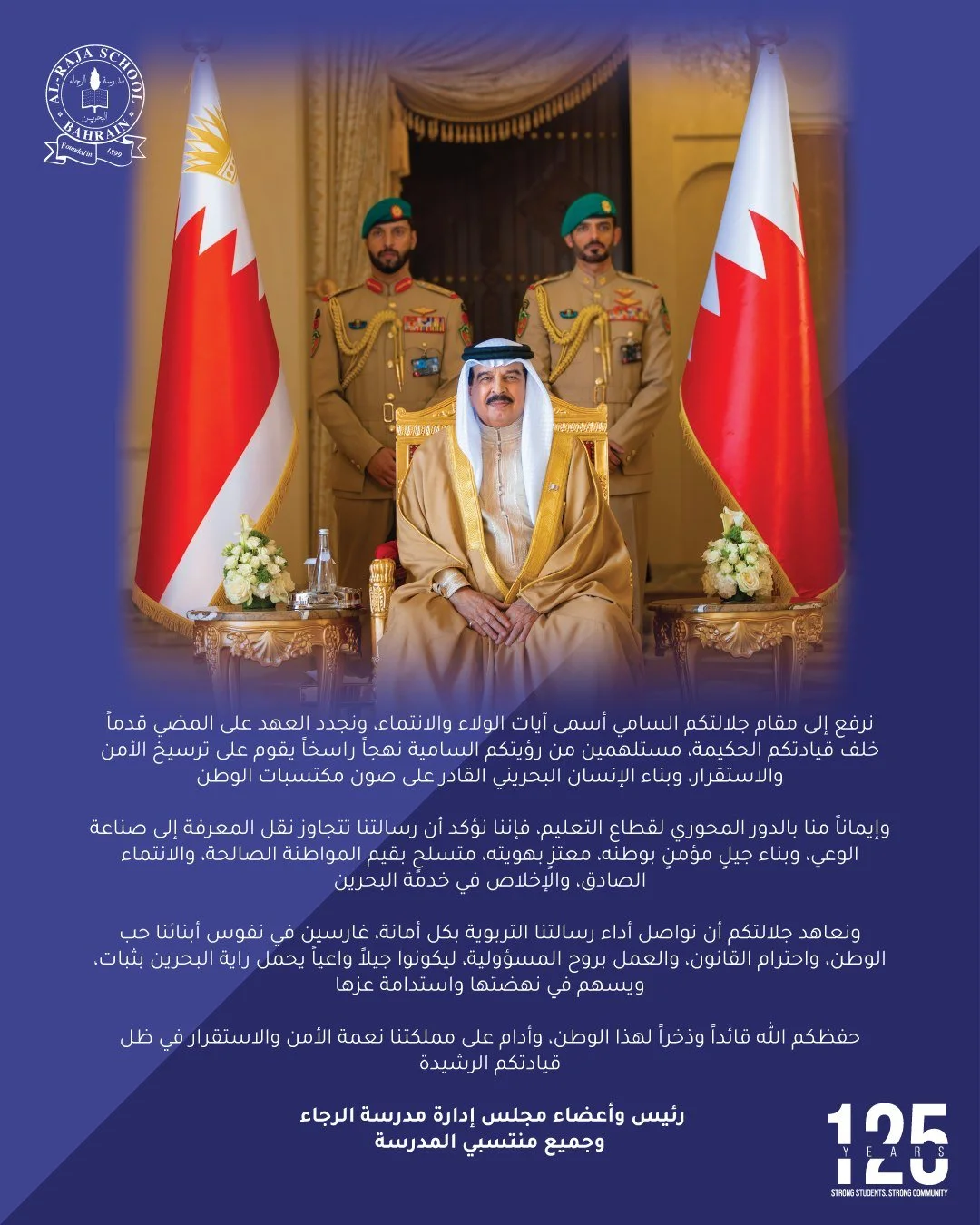 نرفع إلى مقام جلالتكم السامي أسمى آيات الولاء والانتماء، ونجدد العهد على المضي قدماً خلف قيادتكم الحكيمة، مستلهمين من رؤيتكم السامية نهجاً راسخاً يقوم على ترسيخ الأمن والاستقرار، وبناء الإنسان البحريني القادر على صون مكتسبات الوطن.

وإيماناً منا بالد