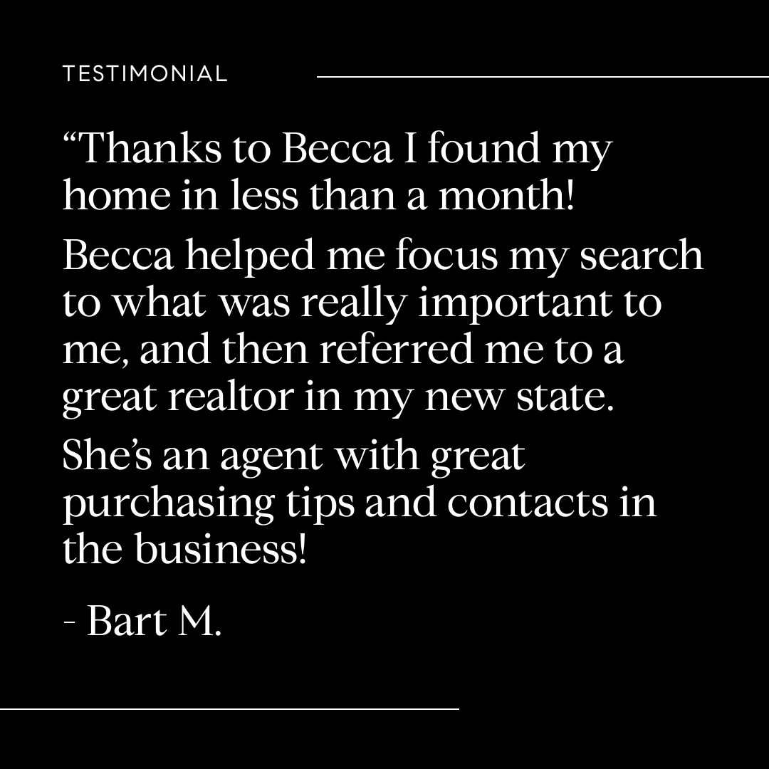 Thanks to Becca I found my home in less than a month! Becca helped me focus my search to what was really important to me, and then referred me to a great realtor in my new state. She's an agent with great purchasing tips and contacts in the business