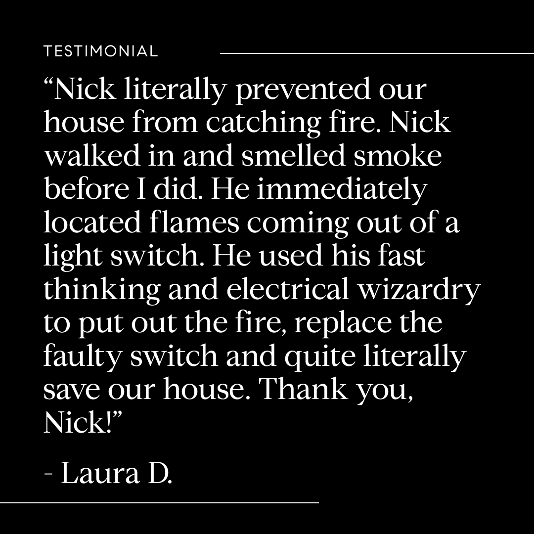 Nick prevented our house from catching fire. He smelled smoke before I did and immediately located flames coming out of a light switch. He put out the fire, replaced the faulty switch and saved our house!
