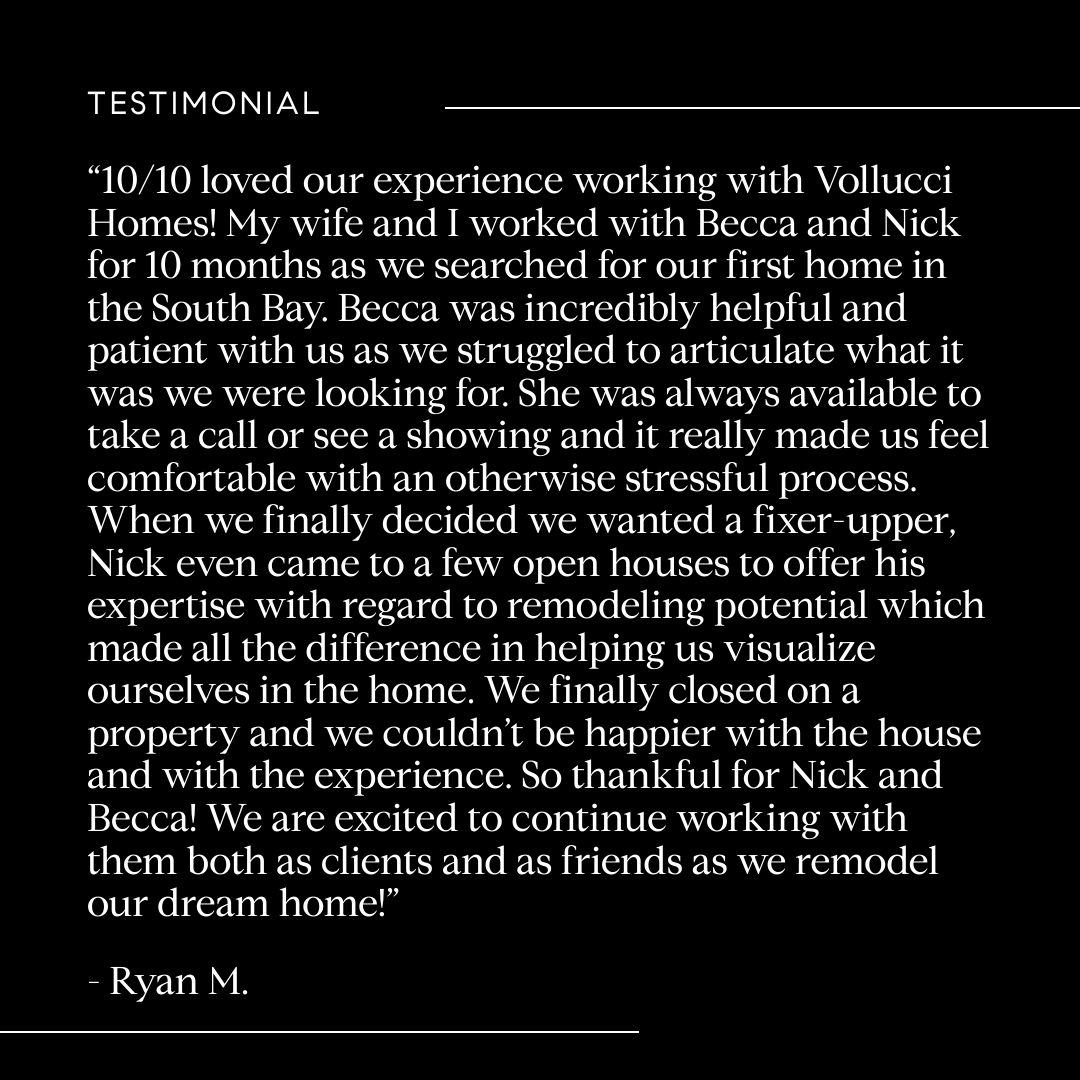10/10 loved our experience with Vollucci Homes! We worked with Becca & Nick for 10 months as we searched for our first home in the South Bay. Becca was incredibly helpful and patient with us. She was always available & made us feel comfortable.