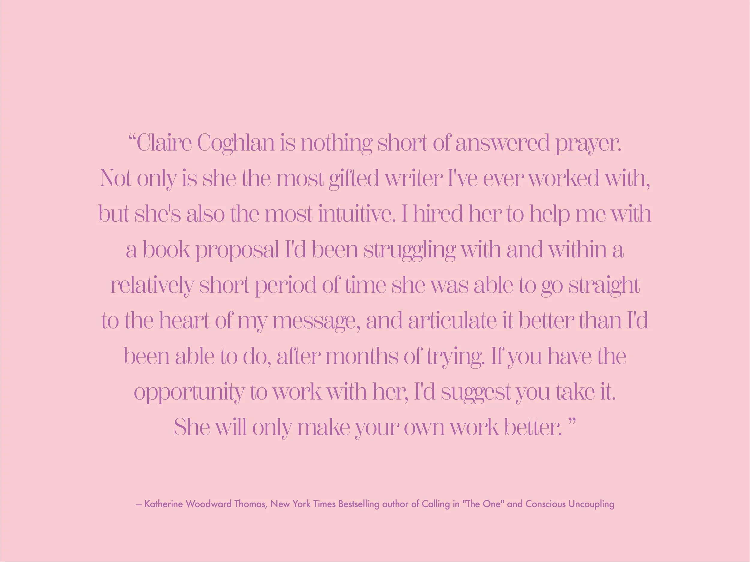  Claire Coghlan is nothing short of answered prayer. Not only is she the most gifted writer I've ever worked with,&nbsp;but she's also the most intuitive. I hired her to help me with a book proposal I'd been struggling with and within a relatively sh