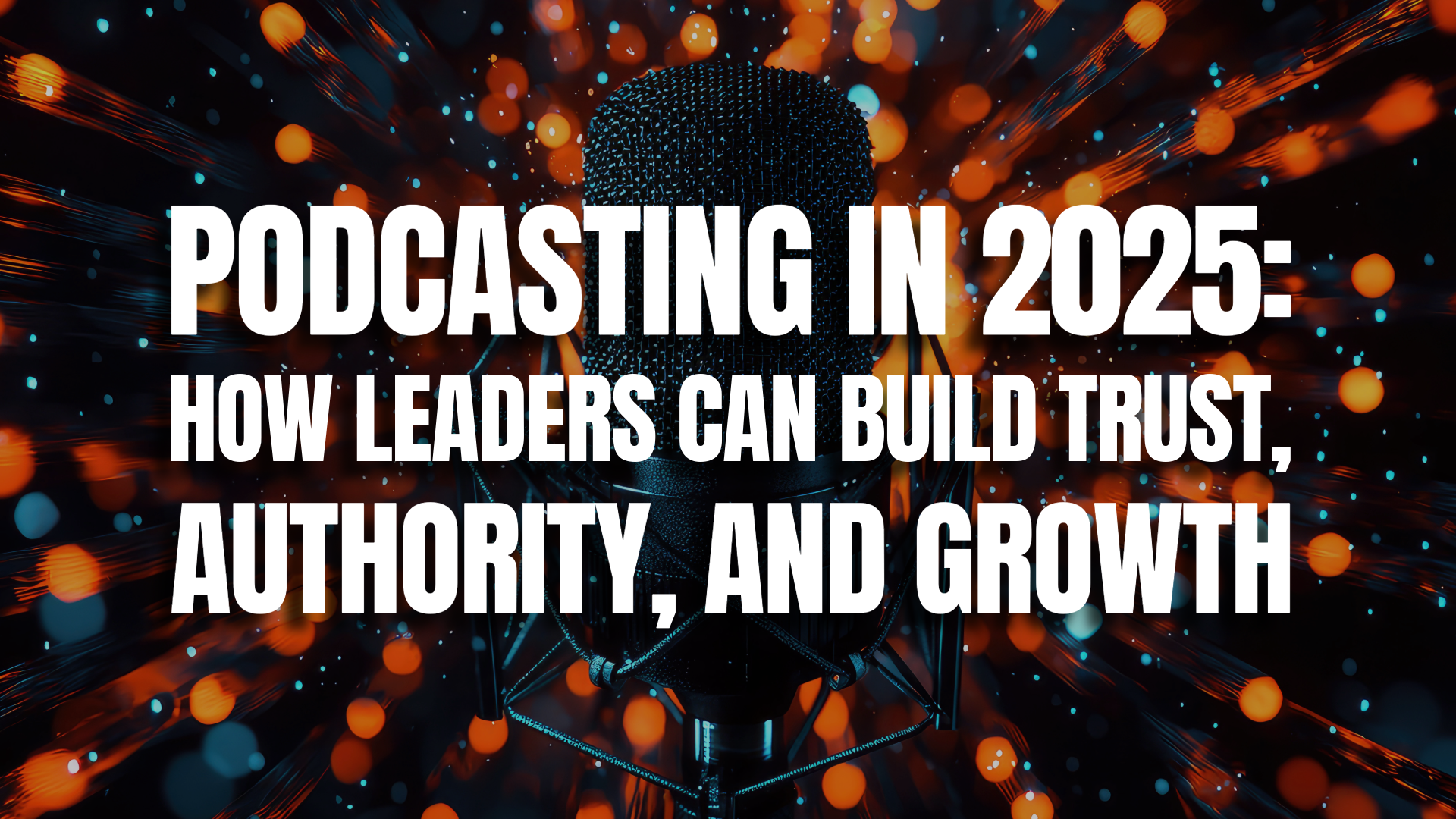 Podcasting in 2025: How Leaders Can Build Trust, Authority, and Growth