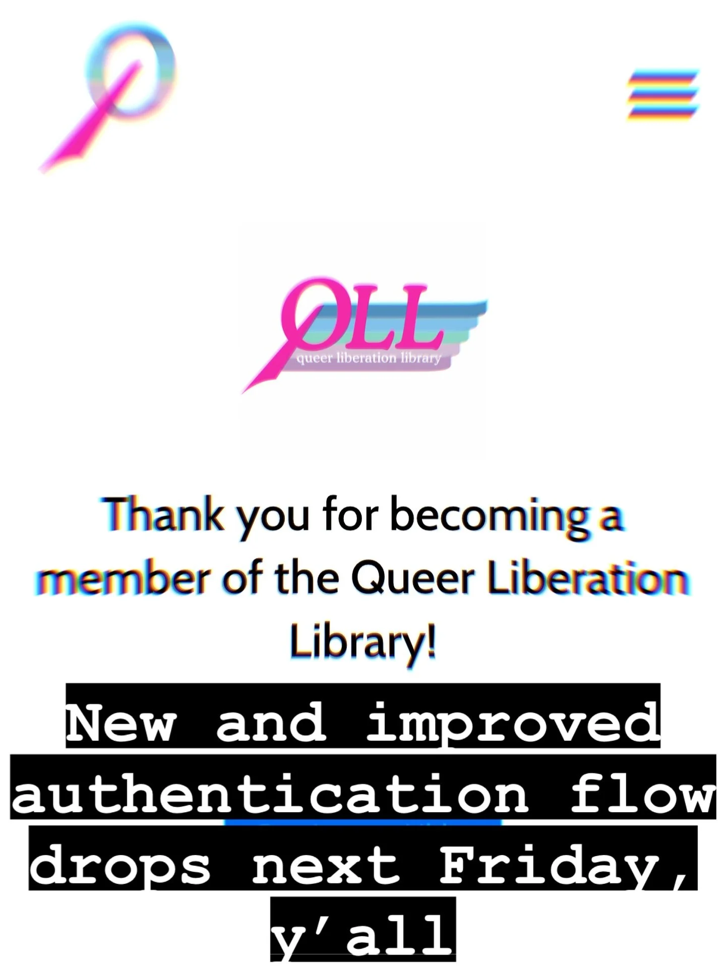 Let&rsquo;s get it.
@queerliblib 

Image description:
Screenshot of queer liberation library&rsquo;s new member welcome screen on mobile with text overlay reading: &ldquo;new and improved authentication flow drops next Friday y&rsquo;all&rdquo;