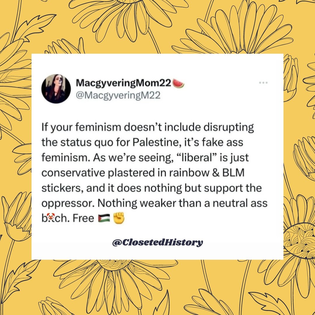 *Palestine, Congo, and Sudan

ID: tweet style graphic with hand drawn flowers and a yellow background with a tweet by @macgyveringmom22 that says &quot;If your feminism doesn&rsquo;t include disrupting the status quo for Palestine, it&rsquo;s fake as