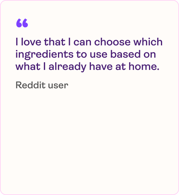 I love that I can choose which ingredients to use based on what I already have at home.