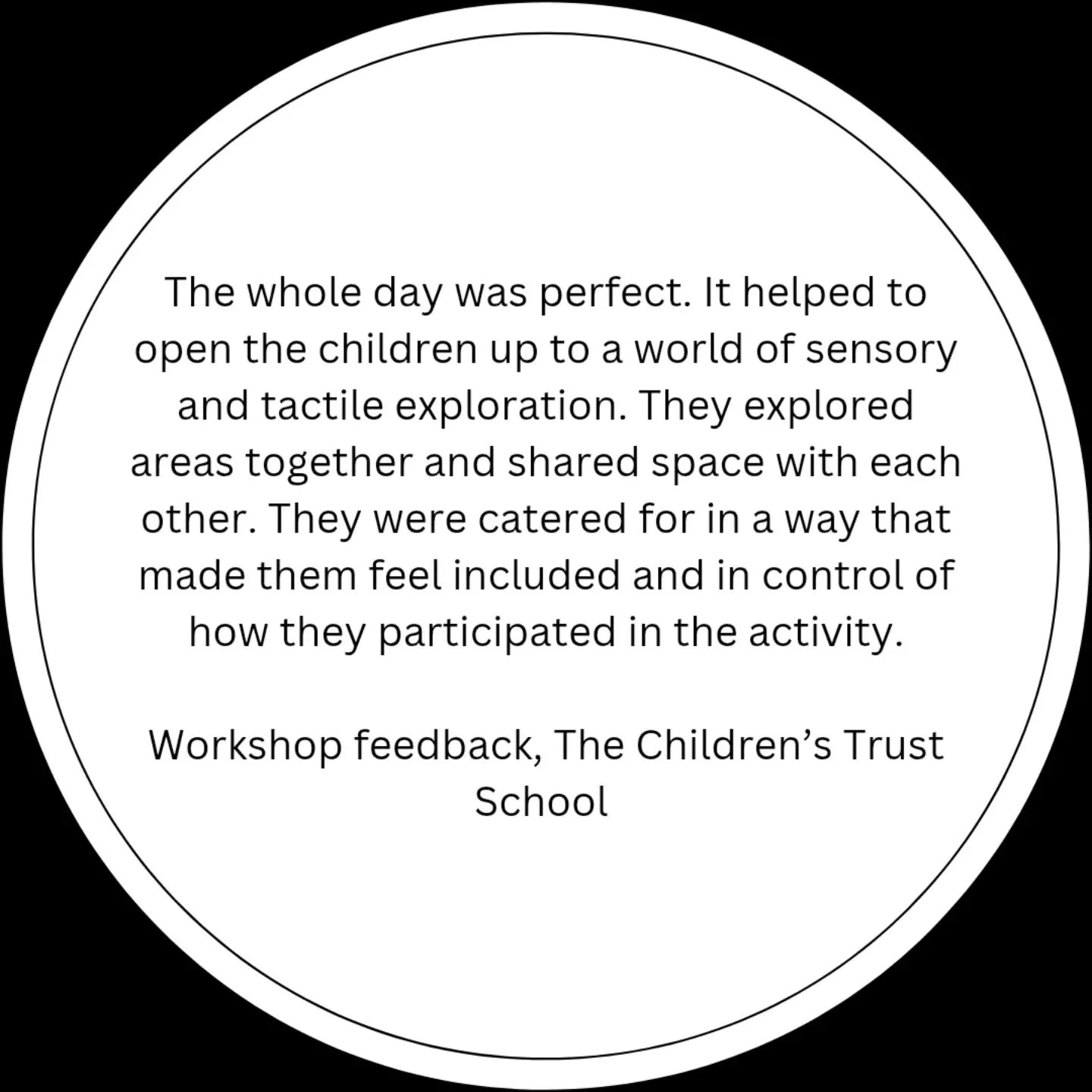 [Image description: A white circle on a black background. The text reads: The whole day was perfect. It helped to open the children up to a world of sensory and tactile exploration. They explored areas together and shared space with each other. They 
