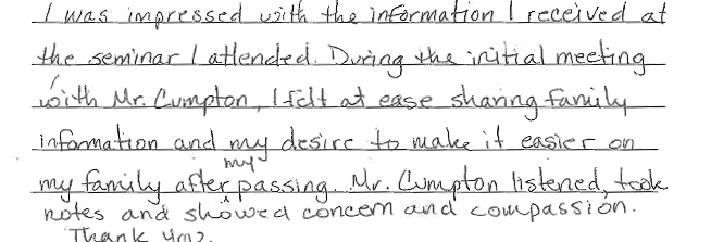 I was impressed with the information I received at the seminar I attended. During the initial meeting with Mr. Cumpton, I felt at ease sharing family information and my desire to make it easier on my family after my passing. Mr. Cumpton listened, too