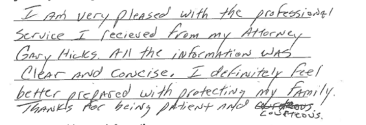 I am very pleased with the professional service I received from my attorney Gary Hicks. All the information was clear and concise. I definitely feel better prepared with protecting my family. Thanks for being patient and courteous. 