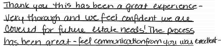 Thank you this has been a great experience - very thorough and we feel confident we are covered for future estate needs! The process has been great - feel communication from you was excellent 
