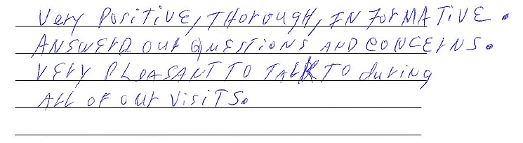 Very positive, thorough, and informative. Answered our questions and concerns. Very pleasant to talk to during all of our visits. 