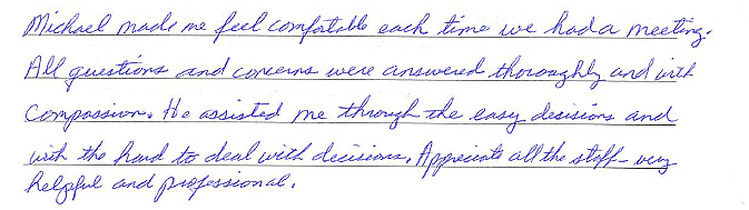 Michael made me feel comfortable each time we had a meeting. All questions and concerns were answered thoroughly and with compassion. He assisted me with the easy decisions and with the hard to deal with decisions. Appreciate all the staff - very hel