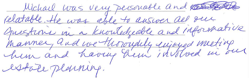 Michael was very personable and relatable. He was able to answer all our questions in a knowledgeable and informative manner, and we thoroughly enjoyed meeting him and having him involved in our estate planning. 