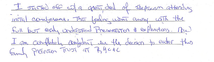 I started off with a great deal of skepticism attending initial conference. That feeling went away with the full but easily understood presentation and explanations. Now I am completely confident in the decision to enter this family protection trust 
