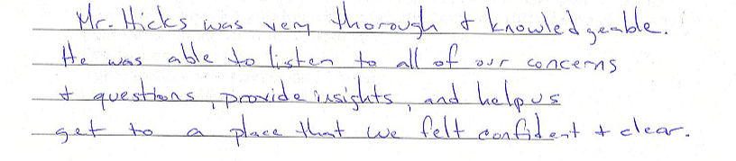 Mr. Hicks was very thorough and knowledgeable. He was able to listen to all of our concerns and questions, provide insights, and help us get to a place that we felt confident and clear.  