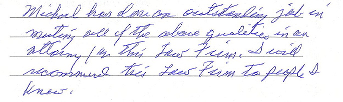 Michael has done an outstanding job in meeting all of the above qualities in an attorney/in this law firm. I will recommend this law firm to people I know. 