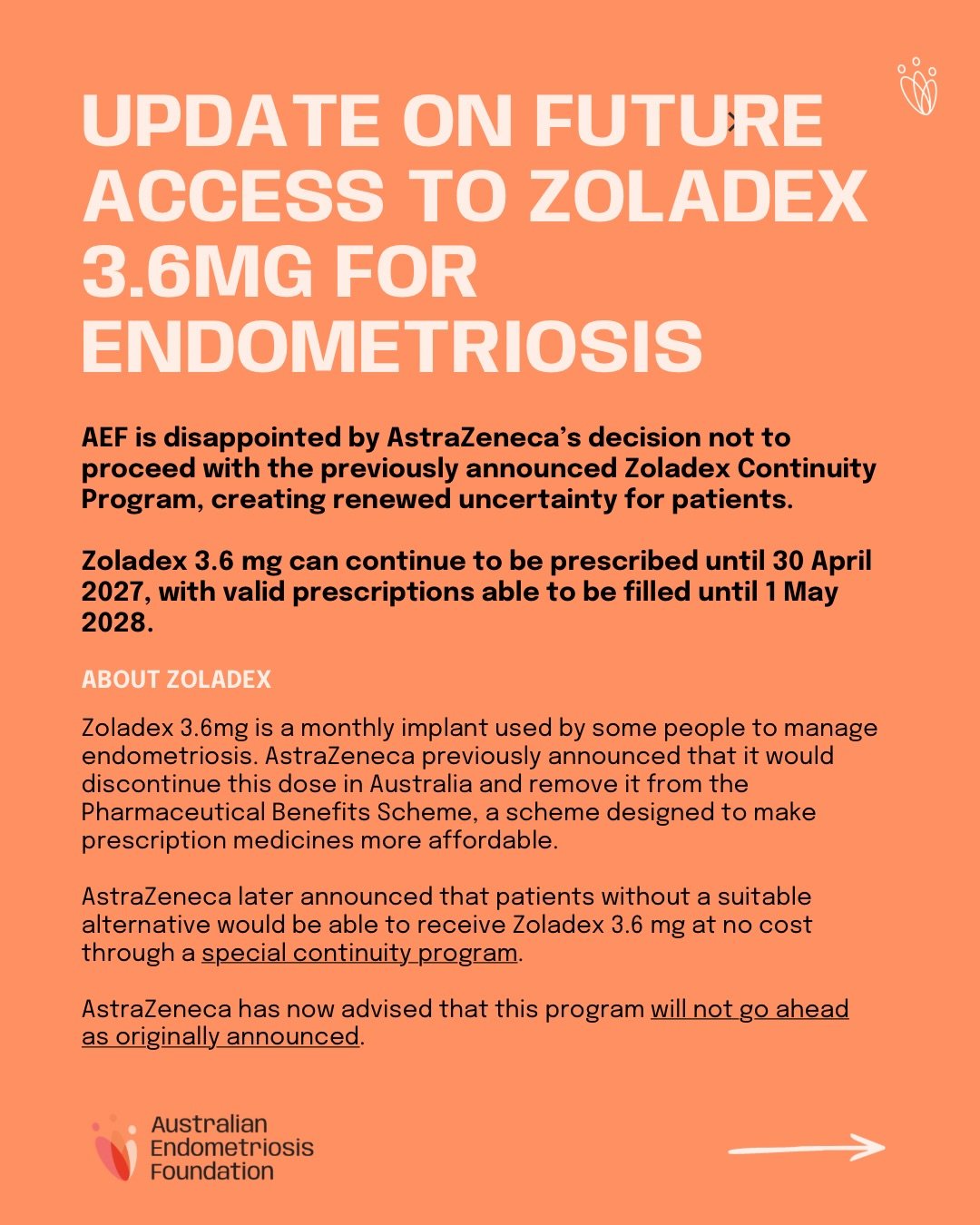 Public Statement: Update on future access to Zoladex&reg; (goserelin) 3.6mg for people with endometriosis

The Australian Endometriosis Foundation (AEF) is disappointed by AstraZeneca&rsquo;s decision not to proceed with the previously announced Zola