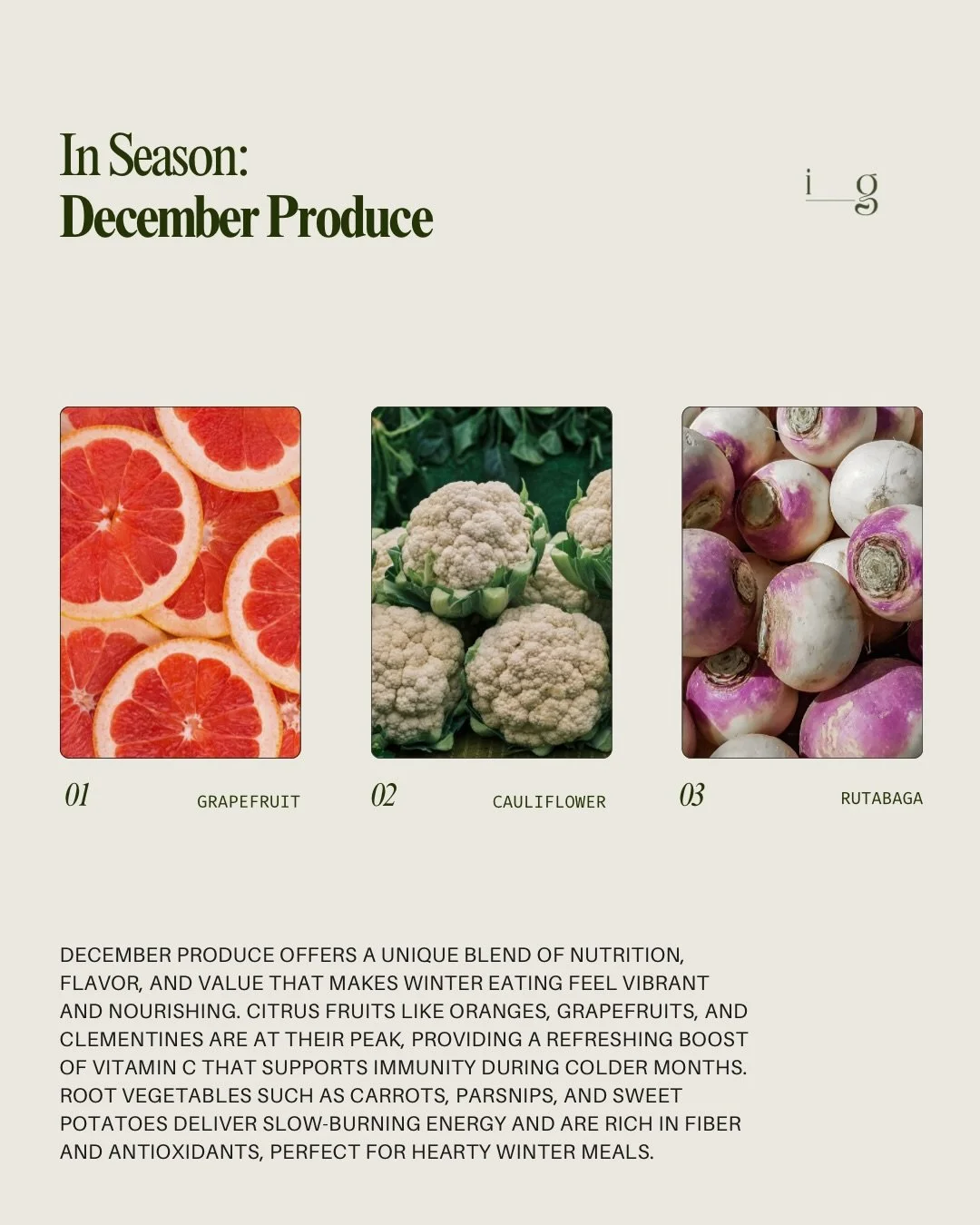 DECEMBER PRODUCE GUIDE
__
December produce offers a unique blend of nutrition, flavor, and value that makes winter eating feel vibrant and nourishing. Citrus fruits like oranges, grapefruits, and clementines are at their peak, providing a refreshing 